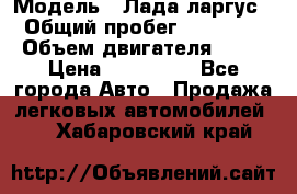  › Модель ­ Лада ларгус  › Общий пробег ­ 200 000 › Объем двигателя ­ 16 › Цена ­ 400 000 - Все города Авто » Продажа легковых автомобилей   . Хабаровский край